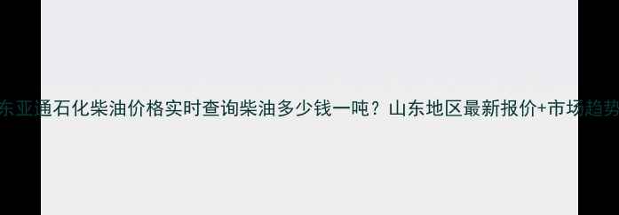 图片 🌟山东亚通石化柴油价格实时查询柴油多少钱一吨？山东地区最新报价+市场趋势全！.jpg