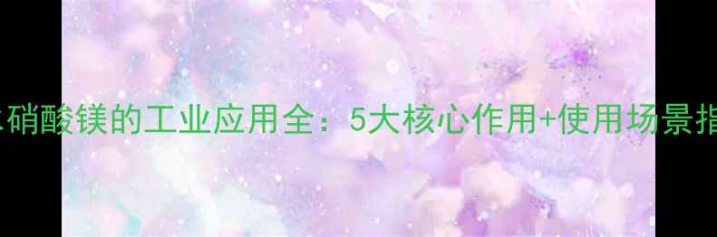 图片 🌟无水硝酸镁的工业应用全：5大核心作用+使用场景指南🌟2.jpg