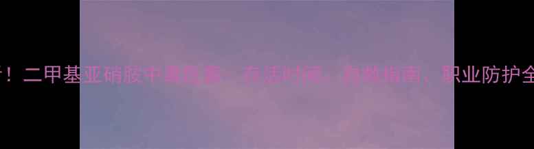 图片 💊化工人必看！二甲基亚硝胺中毒危害：存活时间、自救指南、职业防护全攻略⚠️🔥1.jpg