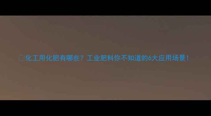 图片 💡化工用化肥有哪些？工业肥料你不知道的6大应用场景！.jpg