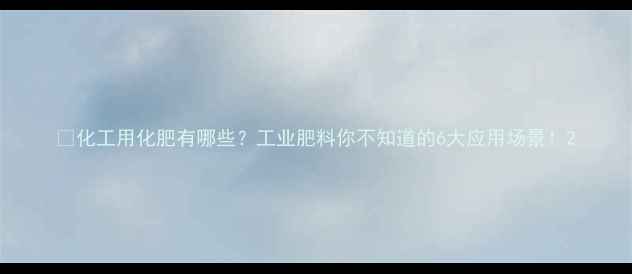 图片 💡化工用化肥有哪些？工业肥料你不知道的6大应用场景！2.jpg