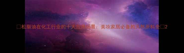 图片 💡松脂油在化工行业的十大应用场景：美妆家居必备的天然原料全🌿2.jpg