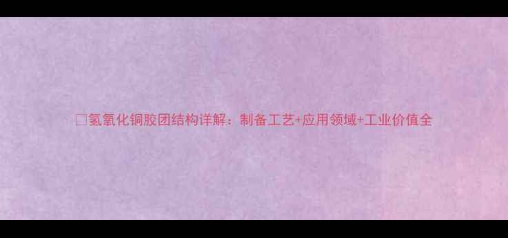 图片 💡氢氧化铜胶团结构详解：制备工艺+应用领域+工业价值全.jpg