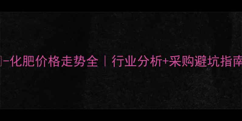 图片 📊-化肥价格走势全｜行业分析+采购避坑指南1.jpg