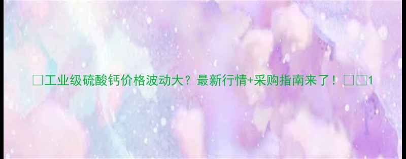 图片 📌工业级硫酸钙价格波动大？最新行情+采购指南来了！💰📈1.jpg