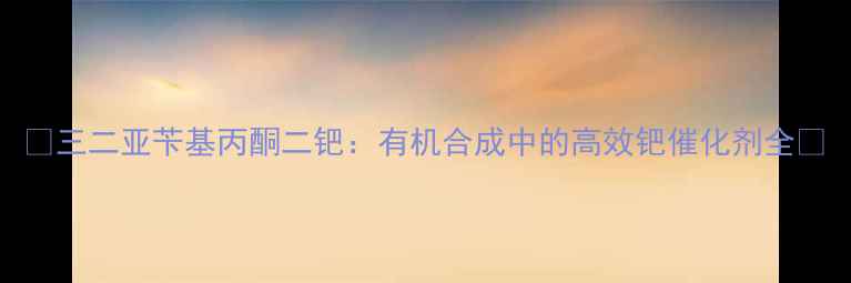 图片 🔍三二亚苄基丙酮二钯：有机合成中的高效钯催化剂全🔍.jpg