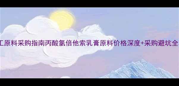 图片 🔍化工原料采购指南丙酸氯倍他索乳膏原料价格深度+采购避坑全攻略2.jpg