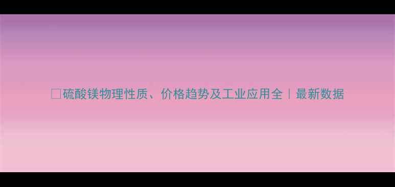 图片 🔍硫酸镁物理性质、价格趋势及工业应用全｜最新数据.jpg