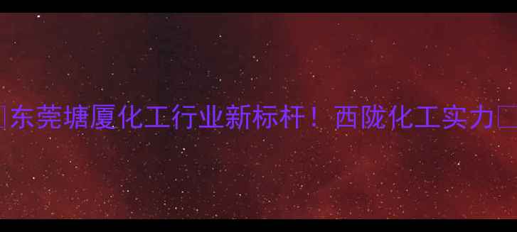 图片 🔥东莞塘厦化工行业新标杆！西陇化工实力🔥2.jpg