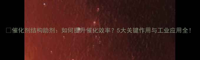 图片 🔥催化剂结构助剂：如何提升催化效率？5大关键作用与工业应用全！.jpg