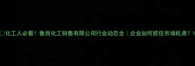 图片 🔥化工人必看！鲁西化工销售有限公司行业动态全｜企业如何抓住市场机遇？1.jpg