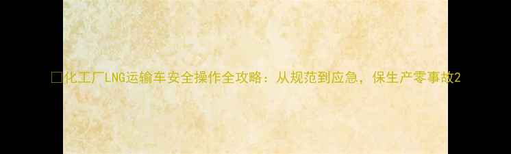 图片 🔥化工厂LNG运输车安全操作全攻略：从规范到应急，保生产零事故2.jpg