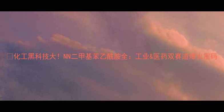 图片 🔥化工黑科技大！NN二甲基苯乙酰胺全：工业&医药双赛道爆火密码.jpg