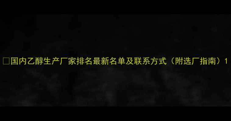图片 🔥国内乙醇生产厂家排名最新名单及联系方式（附选厂指南）1.jpg