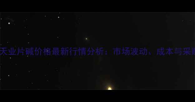 图片 🔥天工天业片碱价格最新行情分析：市场波动、成本与采购建议1.jpg