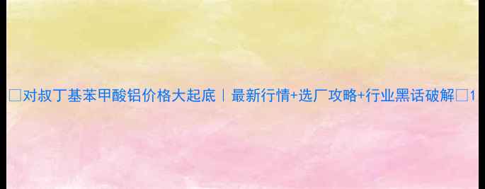 图片 🔥对叔丁基苯甲酸铝价格大起底｜最新行情+选厂攻略+行业黑话破解💰1.jpg