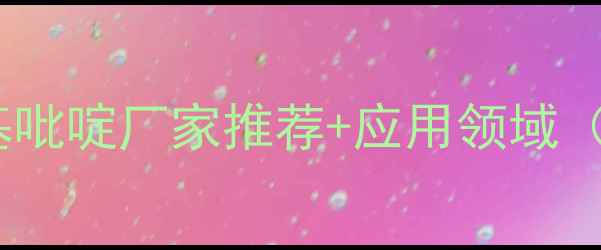图片 🔥必看！3-甲基吡啶厂家推荐+应用领域（附选厂指南）1.jpg
