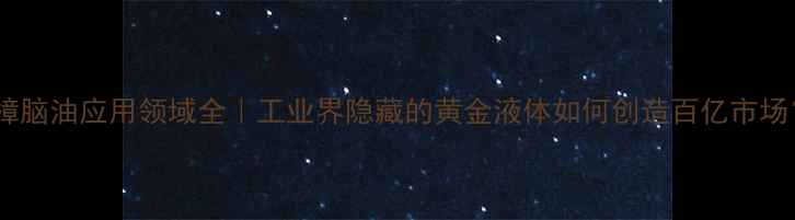 图片 🔥樟脑油应用领域全｜工业界隐藏的黄金液体如何创造百亿市场？1.jpg