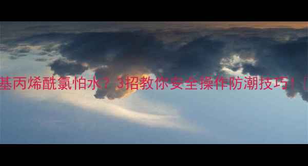 图片 🔥甲基丙烯酰氯怕水？3招教你安全操作防潮技巧！🔥🔥1.jpg