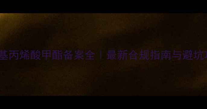 图片 🔥甲基丙烯酸甲酯备案全｜最新合规指南与避坑攻略1.jpg