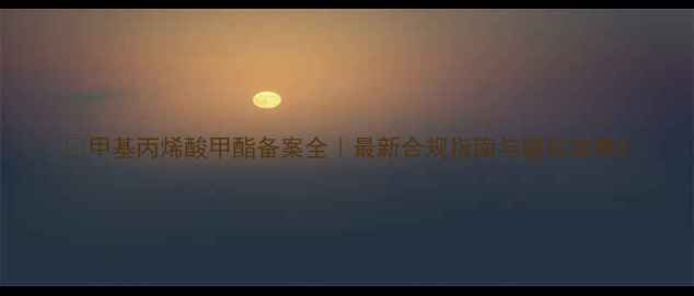 图片 🔥甲基丙烯酸甲酯备案全｜最新合规指南与避坑攻略2.jpg